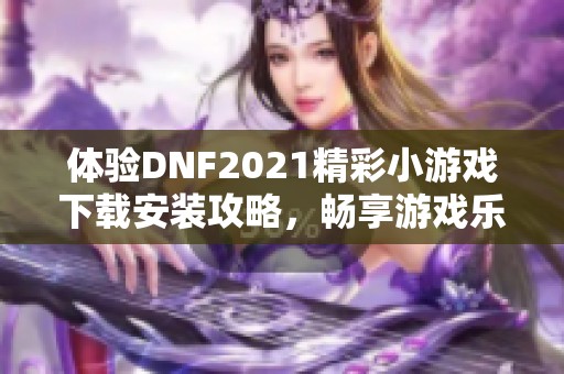 体验DNF2021精彩小游戏下载安装攻略，畅享游戏乐趣与挑战！