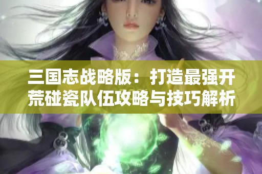 三国志战略版：打造最强开荒碰瓷队伍攻略与技巧解析