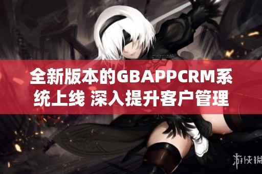 全新版本的GBAPPCRM系统上线 深入提升客户管理体验