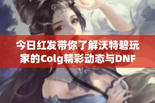 今日红发带你了解沃特碧玩家的Colg精彩动态与DNF攻略分享