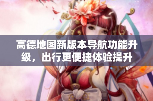 高德地图新版本导航功能升级，出行更便捷体验提升