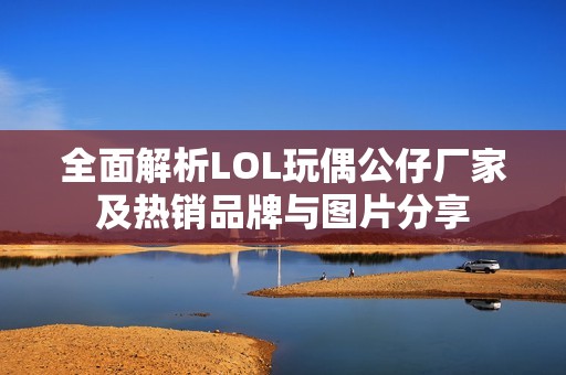 全面解析LOL玩偶公仔厂家及热销品牌与图片分享