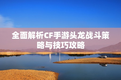 全面解析CF手游头龙战斗策略与技巧攻略