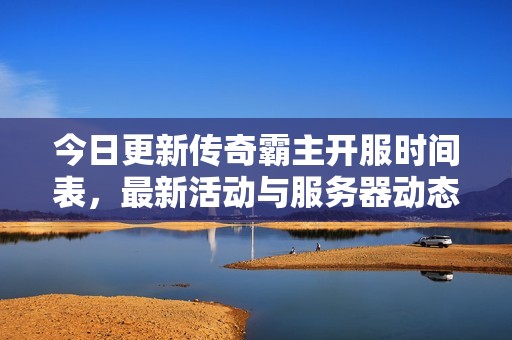 今日更新传奇霸主开服时间表，最新活动与服务器动态全解析