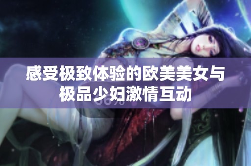 感受极致体验的欧美美女与极品少妇激情互动