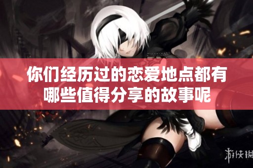 你们经历过的恋爱地点都有哪些值得分享的故事呢