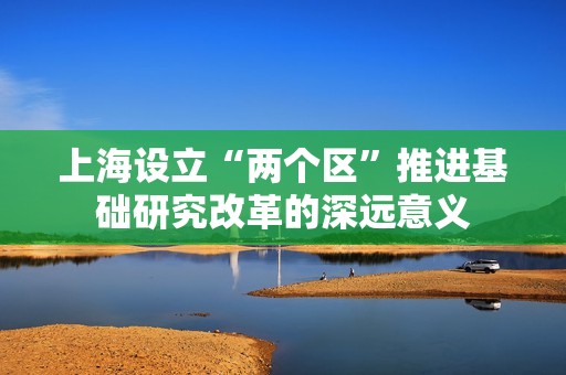 上海设立“两个区”推进基础研究改革的深远意义