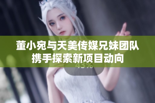 董小宛与天美传媒兄妹团队携手探索新项目动向