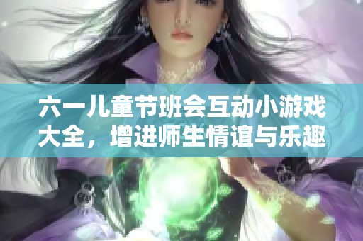六一儿童节班会互动小游戏大全，增进师生情谊与乐趣