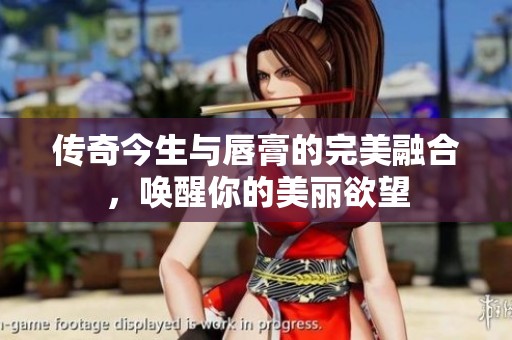 传奇今生与唇膏的完美融合，唤醒你的美丽欲望