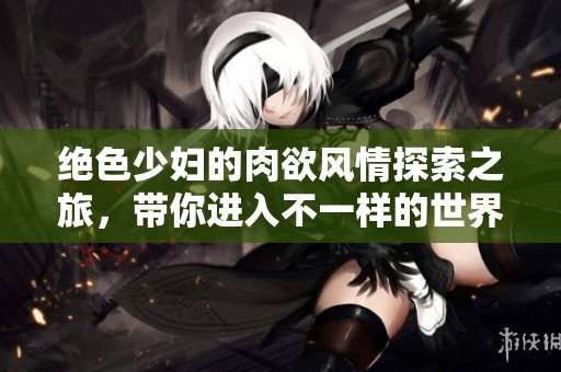 绝色少妇的肉欲风情探索之旅，带你进入不一样的世界