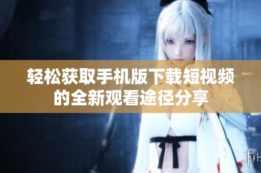 轻松获取手机版下载短视频的全新观看途径分享