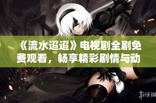 《流水迢迢》电视剧全剧免费观看，畅享精彩剧情与动人故事