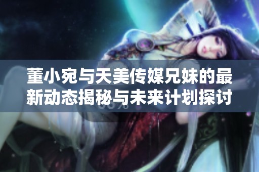 董小宛与天美传媒兄妹的最新动态揭秘与未来计划探讨