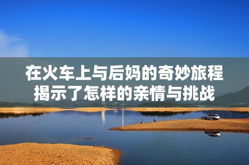 在火车上与后妈的奇妙旅程揭示了怎样的亲情与挑战