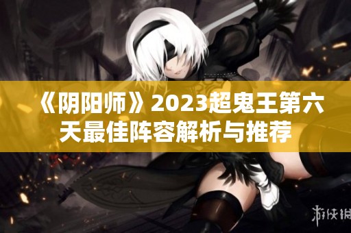 《阴阳师》2023超鬼王第六天最佳阵容解析与推荐