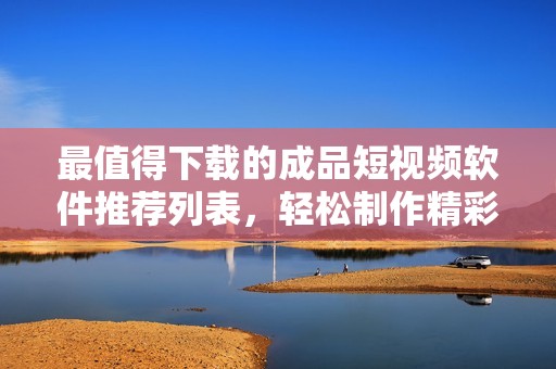 最值得下载的成品短视频软件推荐列表，轻松制作精彩视频
