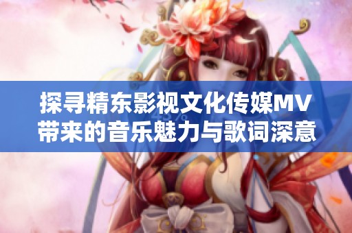 探寻精东影视文化传媒MV带来的音乐魅力与歌词深意