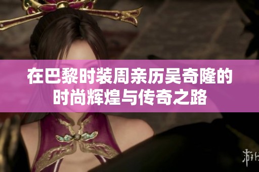 在巴黎时装周亲历吴奇隆的时尚辉煌与传奇之路