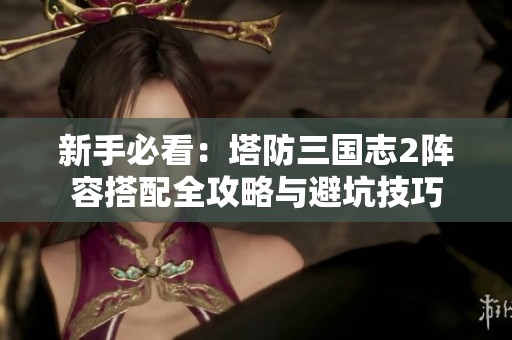 新手必看：塔防三国志2阵容搭配全攻略与避坑技巧