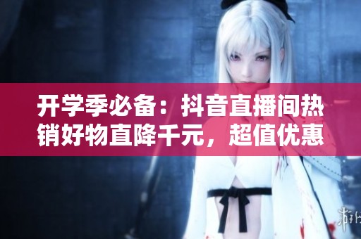 开学季必备：抖音直播间热销好物直降千元，超值优惠等你来拿