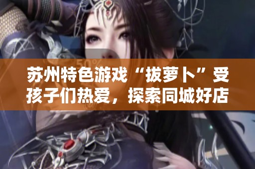 苏州特色游戏“拔萝卜”受孩子们热爱，探索同城好店乐趣