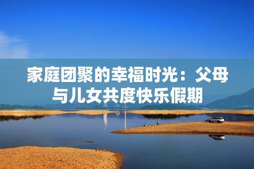 家庭团聚的幸福时光：父母与儿女共度快乐假期