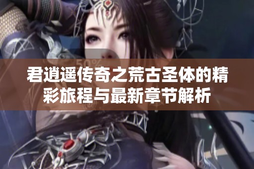 君逍遥传奇之荒古圣体的精彩旅程与最新章节解析