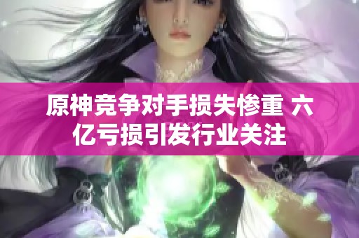 原神竞争对手损失惨重 六亿亏损引发行业关注