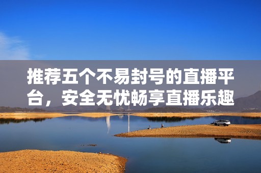 推荐五个不易封号的直播平台，安全无忧畅享直播乐趣