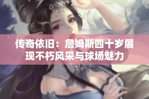 传奇依旧：詹姆斯四十岁展现不朽风采与球场魅力