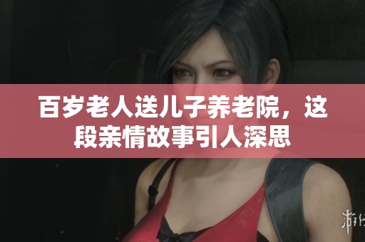 百岁老人送儿子养老院，这段亲情故事引人深思