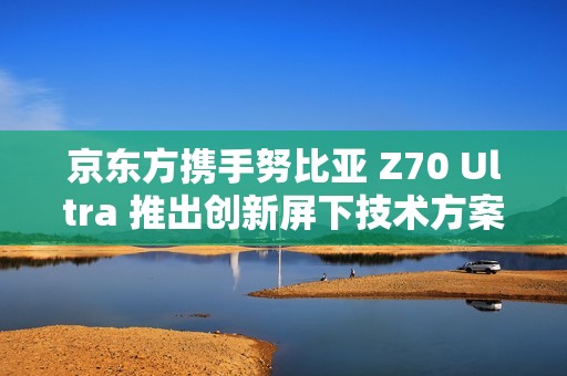 京东方携手努比亚 Z70 Ultra 推出创新屏下技术方案