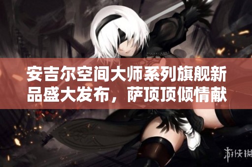 安吉尔空间大师系列旗舰新品盛大发布，萨顶顶倾情献唱助力活动