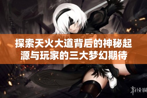 探索天火大道背后的神秘起源与玩家的三大梦幻期待