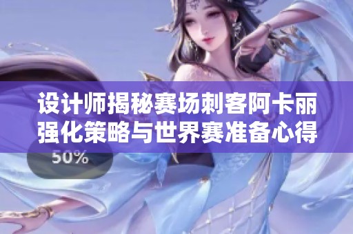 设计师揭秘赛场刺客阿卡丽强化策略与世界赛准备心得