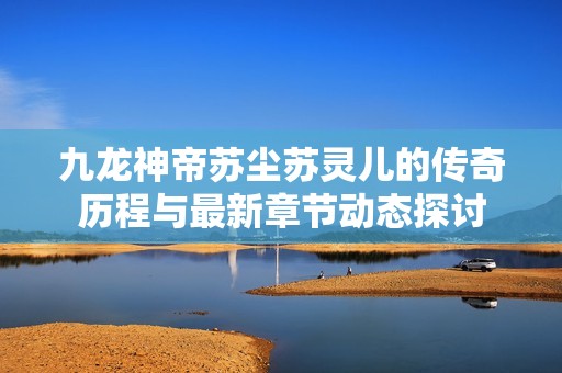 九龙神帝苏尘苏灵儿的传奇历程与最新章节动态探讨