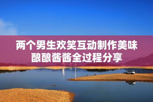 两个男生欢笑互动制作美味酿酿酱酱全过程分享