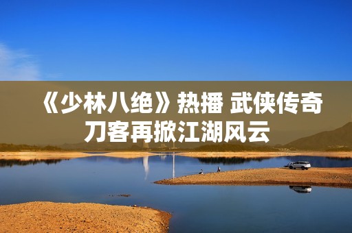 《少林八绝》热播 武侠传奇刀客再掀江湖风云