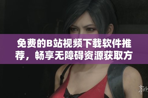 免费的B站视频下载软件推荐，畅享无障碍资源获取方式