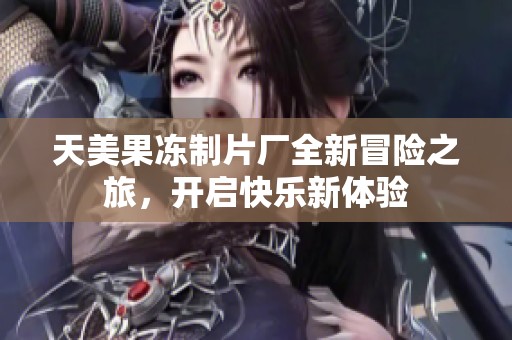 天美果冻制片厂全新冒险之旅，开启快乐新体验