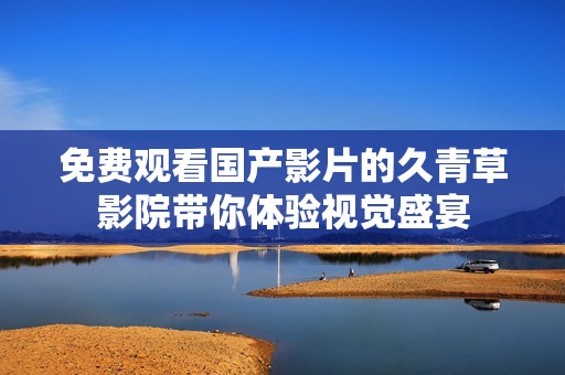 免费观看国产影片的久青草影院带你体验视觉盛宴