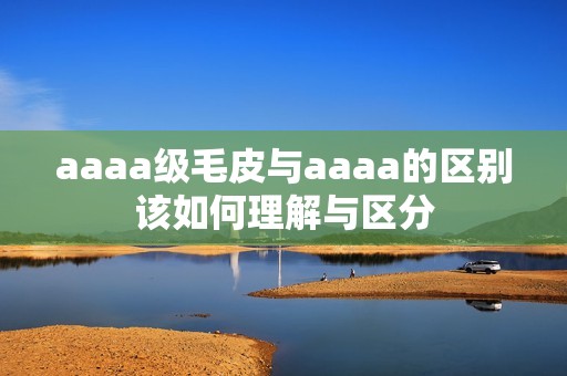 aaaa级毛皮与aaaa的区别该如何理解与区分