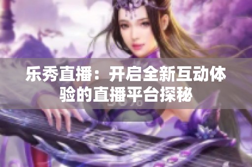 乐秀直播：开启全新互动体验的直播平台探秘