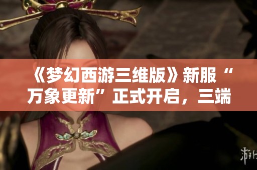 《梦幻西游三维版》新服“万象更新”正式开启，三端互通再创新篇章