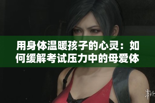 用身体温暖孩子的心灵：如何缓解考试压力中的母爱体现