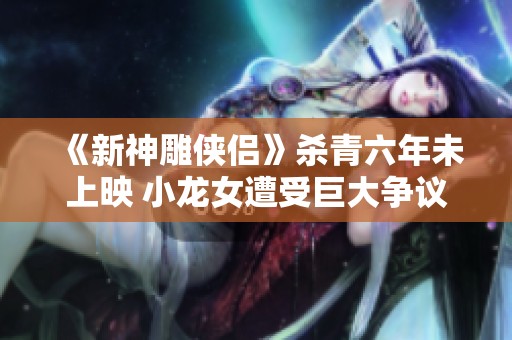 《新神雕侠侣》杀青六年未上映 小龙女遭受巨大争议与杨过重塑形象