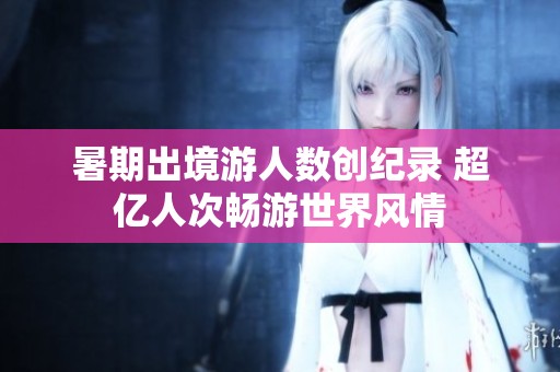 暑期出境游人数创纪录 超亿人次畅游世界风情