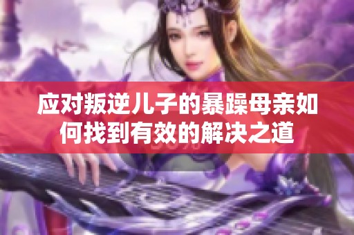 应对叛逆儿子的暴躁母亲如何找到有效的解决之道