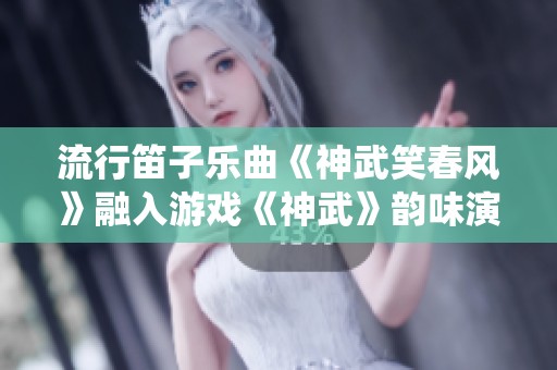 流行笛子乐曲《神武笑春风》融入游戏《神武》韵味演绎